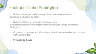 Habitat e Nicho Ecológico
○ Habitat - é o lugar onde um organismo vive no ecossistema.
Ex: lagoa é o habitat de algas
○ Nicho Ecológico: o modo de vida do ser vivo;
Representa todas as informações sobre condições físicas, químicas e
biológicas.
○ Organismos de espécies diferentes podem ter o mesmo habitat e possuir
nichos diferentes.
○ Princípio de Gause
 