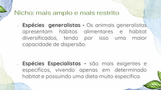 Nicho: mais amplo e mais restrito
○ Espécies generalistas - Os animais generalistas
apresentam hábitos alimentares e habitat
diversificados, tendo por isso uma maior
capacidade de dispersão.
○ Espécies Especialistas - são mais exigentes e
específicos, vivendo apenas em determinado
habitat e possuindo uma dieta muito específica.
 