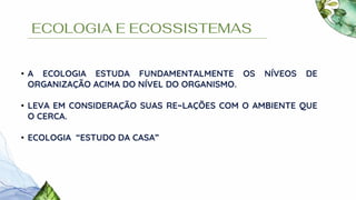 ECOLOGIA E ECOSSISTEMAS
• A ECOLOGIA ESTUDA FUNDAMENTALMENTE OS NÍVEOS DE
ORGANIZAÇÃO ACIMA DO NÍVEL DO ORGANISMO.
• LEVA EM CONSIDERAÇÃO SUAS RE~LAÇÕES COM O AMBIENTE QUE
O CERCA.
• ECOLOGIA “ESTUDO DA CASA”
 