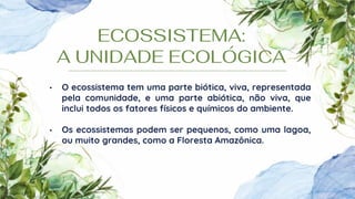 ECOSSISTEMA:
A UNIDADE ECOLÓGICA
• O ecossistema tem uma parte biótica, viva, representada
pela comunidade, e uma parte abiótica, não viva, que
inclui todos os fatores físicos e químicos do ambiente.
• Os ecossistemas podem ser pequenos, como uma lagoa,
ou muito grandes, como a Floresta Amazônica.
 