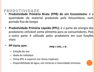PRODUTIVIDADE
• Produtividade Primária Bruta (PPB) de um Ecossistema: é a
quantidade de material produzido pela fotossíntese, num
período fixo de tempo
• Produtividade Primária Líquida (PPL): é a parte da energia dos
produtores utilizável como alimento para os consumidores. Pois
a outra parte é utilizada pelos produtores em suas funções
vitais
• PP Varia com:
– Estação do ano
– Idade do indivíduo
– Clima (PPL é superior em climas tropicais)
– Disponibilidade de água, sais minerais e intensidade luminosa
PPB = PPL + R
 