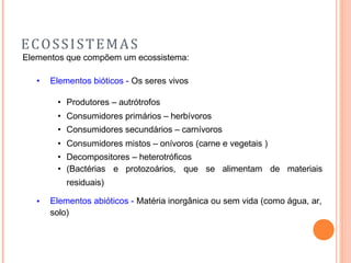ECOSSISTEMAS
Elementos que compõem um ecossistema:
• Elementos bióticos - Os seres vivos
• Produtores – autrótrofos
• Consumidores primários – herbívoros
• Consumidores secundários – carnívoros
• Consumidores mistos – onívoros (carne e vegetais )
• Decompositores – heterotróficos
• (Bactérias e protozoários, que se alimentam de materiais
residuais)
Elementos abióticos - Matéria inorgânica ou sem vida (como água, ar,
solo)
•
 