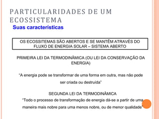 PARTICULARIDADES DE UM
ECOSSISTEMA
Suas características
OS ECOSSITEMAS SÃO ABERTOS E SE MANTÊM ATRAVÉS DO
FLUXO DE ENERGIA SOLAR – SISTEMA ABERTO
PRIMEIRA LEI DA TERMODINÂMICA (OU LEI DA CONSERVAÇÃO DA
ENERGIA)
“A energia pode se transformar de uma forma em outra, mas não pode
ser criada ou destruída”
SEGUNDA LEI DA TERMODINÂMICA
“Todo o processo de transformação de energia dá-se a partir de uma
maneira mais nobre para uma menos nobre, ou de menor qualidade”
 