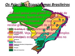 Os Principais Ecossistemas Brasileiros       O Brasil possui uma grande diversidade de ecossistemas. Quase todo o seu território está situado na zona tropical. Por isso, nosso país recebe grande quantidade de calor durante todo o ano, o que favorece essa grande diversidade. Veja, no mapa a seguir, exemplos dos principais ecossistemas encontrados no Brasil.