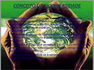 CONCEITO DE BIODIVERSIDADE        Variabilidade de organismos vivos de todas as origens, compreendendo os ecossistemas terrestres, marinhos e outros ecossistemas aquáticos, compreendendo ainda a diversidade dentro de espécies, entre espécies e de ecossistemas.        Complexo dinâmico de comunidades vegetais, animais e o seu meio inorgânico, com o qual interagem como unidade funcional.        Condições naturais que permitem a satisfação mútua das necessidades básicas de cada ser: alimento, abrigo e clima ideal para viver e procriar.        A Biodiversidade refere-se à variedadede seres vivos no Planeta.