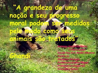 “A grandeza de uma nação e seu progresso moral podem ser medidos pelo modo como seus animais são tratados”                                           GhandiAutoras: Ana Paula Borba                 Jordana LopesEscola: Est. Ens. Médio AlbatrozTurma: 311Disciplina: BiologiaProfessora: Enalise MiguelProfessoras estagiárias: Grascielae Tatiani