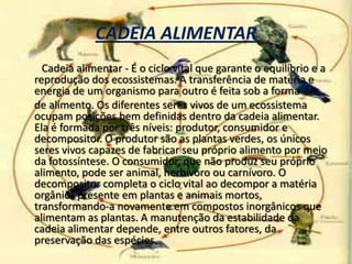 CADEIA ALIMENTARCadeia alimentar - É o ciclo vital que garante o equilíbrio e a reprodução dos ecossistemas. A transferência de matéria e energia de um organismo para outro é feita sob a forma      de alimento. Os diferentes seres vivos de um ecossistema ocupam posições bem definidas dentro da cadeia alimentar. Ela é formada por três níveis: produtor, consumidor e decompositor. O produtor são as plantas verdes, os únicos seres vivos capazes de fabricar seu próprio alimento por meio da fotossíntese. O consumidor, que não produz seu próprio alimento, pode ser animal, herbívoro ou carnívoro. O decompositor completa o ciclo vital ao decompor a matéria orgânica presente em plantas e animais mortos, transformando-a novamente em compostos inorgânicos que alimentam as plantas. A manutenção da estabilidade da cadeia alimentar depende, entre outros fatores, da preservação das espécies.