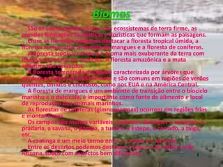 BiomasSão as comunidades-clímax dos ecossistemas de terra firme, as grandes formações faunísticas e florísticas que formam as paisagens.   Entre as florestas podemos destacar a floresta tropical úmida, a floresta temperada, a floresta de mangues e a floresta de coníferas.   A floresta tropical úmida é o bioma mais exuberante da terra com imensa variedade de espécies. A floresta amazônica e a mata atlântica são exemplos.     A floresta temperada decídua é caracterizada por árvores que perdem as folhas periodicamente e são comuns em regiões de verões quentes, úmidos e chuvosos, como nos EUA e na América Central.A floresta de mangues é um ambiente de transição entre o biociclo marinho e o dulcícola, é importante como fonte de alimento e local de reprodução dos animais marinhos.     As florestas de coníferas (gimnospermas) ocorrem em regiões frias e montanhosas.    Os campos são muitos variáveis. Podemos distinguir a campina, a pradaria, a savana, o pampa, a tundra, a estepe, o cerrado, a taiga, etc.    A caatinga é um meio termo entre o campo e o deserto.    Entre os desertos podemos destacar o Saara, o de Gobi e o do Arizona, todos com aspectos bem diferentes.
