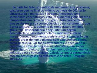          Se nada for feito no sentido de minimizar este problema, calcula-se que no final do milênio os níveis de C02 terão ultrapassado a marca das 540 ppm. Antevendo uma semelhante concentração, esta irá aumentar globalmente a temperatura em cerca de dois graus. Não parece muito, mas se vissem as sua conseqüências diria, certamente, que é uma catástrofe. O aumento da temperatura em dois graus, "só" desencadearia o seguinte: um degelo descontrolado nas calotas polares, indo aumentar as marés. Conseqüentemente, assistiríamos à inundação das grandes áreas do nosso planeta com catastróficos danos, como se calcula. Por todos estes fatores, é necessário o controlo de emissão de gases na atmosfera, não só por estes trágicos efeitos, mas também por outros não menos nefastos para a humanidade. Calcula-se que a permanência mínima desses gases na atmosfera é de cerca - imagine - 100 anos.