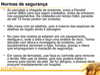 Normas de segurança
 • Ao perceber a chegada de enxames, avise a Persilaf
   (ramal 3882) para que sejam coletados, antes de entrarem
   nos equipamentos. Se coletados em tempo hábil, paradas
   de até 13 horas podem ser evitadas.

 • Não mexa com as abelhas, pois a maioria das espécies de
   abelhas da região ainda é selvagem.

 • No caso dos insetos já estarem em um equipamento,
   desligue-o, isole a área e faça uma análise de risco. Tenha
   atenção com altura e montagens de andaime, com
   equipamentos sensíveis a fogo, fumaça, graxas e óleos
   que empreguinam o macacão de segurança.

 • Em casos de ferroadas, use faca ou canivete para remover
   o ferrão. Não use os dedos, pois isso poderá injetar o
   veneno para dentro da pele. Se for alérgica, a pessoa deve
   procurar imediatamente um hospital.
 