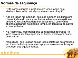Normas de segurança
 • Evite cores escuras e perfume em locais onde haja
   abelhas. Isso evita que elas voem em sua direção.

 • Não dê tapas em abelhas, pois sob ameaça ela libera um
   cheiro, indicando para as outras abelhas que ela está em
   perigo. O resultado poderá ser desastroso, com várias
   abelhas atacando ao mesmo tempo, na tentativa de salvar
   a companheira.

 • Na Açominas, todo transporte com abelhas retiradas “in
   loco” deverá ser feito após as 18 horas, exceto em casos
   de enxame.

 • Além disso, são usadas caixas iscas coletoras automáticas
   em torno da Usina para interceptar os enxames antes que
   cheguem aos equipamentos.
 