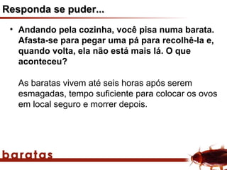 Responda se puder...
 • Andando pela cozinha, você pisa numa barata.
   Afasta-se para pegar uma pá para recolhê-la e,
   quando volta, ela não está mais lá. O que
   aconteceu?

   As baratas vivem até seis horas após serem
   esmagadas, tempo suficiente para colocar os ovos
   em local seguro e morrer depois.
 