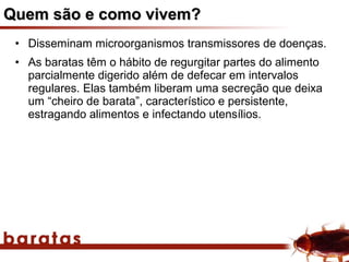 Quem são e como vivem?
 • Disseminam microorganismos transmissores de doenças.
 • As baratas têm o hábito de regurgitar partes do alimento
   parcialmente digerido além de defecar em intervalos
   regulares. Elas também liberam uma secreção que deixa
   um “cheiro de barata”, característico e persistente,
   estragando alimentos e infectando utensílios.
 