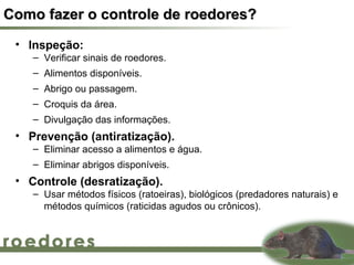 Como fazer o controle de roedores?
 • Inspeção:
    – Verificar sinais de roedores.
    – Alimentos disponíveis.
    – Abrigo ou passagem.
    – Croquis da área.
    – Divulgação das informações.
 • Prevenção (antiratização).
    – Eliminar acesso a alimentos e água.
    – Eliminar abrigos disponíveis.
 • Controle (desratização).
    – Usar métodos físicos (ratoeiras), biológicos (predadores naturais) e
      métodos químicos (raticidas agudos ou crônicos).
 