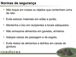 Normas de segurança
 • Não toque em coisas ou objetos que contenham urina
   de rato.

 • Evite estocar materiais em sótão e porão.

 • Mantenha o lixo em recipientes e locais adequados.

 • Não armazene alimentos em gavetas, armários.

 • Adeqüe caixas de passagem e de esgoto.

 • Evite restos de alimentos e detritos em caixas de
   gordura.
 