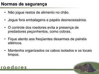 Normas de segurança
 • Não jogue restos de alimento no chão.

 • Jogue fora embalagens e papéis desnecessários.

 • O controle dos roedores evita a presença de
   predadores peçonhentos, como cobras.

 • Fique atento aos freqüentes desarmes de painéis
   elétricos.

 • Mantenha organizados os cabos isolados e os locais
   limpos.
 