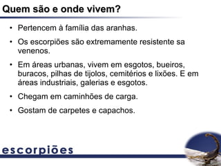 Quem são e onde vivem?
 • Pertencem à família das aranhas.
 • Os escorpiões são extremamente resistente sa
   venenos.
 • Em áreas urbanas, vivem em esgotos, bueiros,
   buracos, pilhas de tijolos, cemitérios e lixões. E em
   áreas industriais, galerias e esgotos.
 • Chegam em caminhões de carga.
 • Gostam de carpetes e capachos.
 