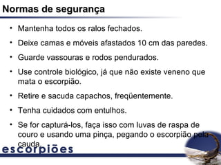 Normas de segurança
 • Mantenha todos os ralos fechados.
 • Deixe camas e móveis afastados 10 cm das paredes.
 • Guarde vassouras e rodos pendurados.
 • Use controle biológico, já que não existe veneno que
   mata o escorpião.
 • Retire e sacuda capachos, freqüentemente.
 • Tenha cuidados com entulhos.
 • Se for capturá-los, faça isso com luvas de raspa de
   couro e usando uma pinça, pegando o escorpião pela
   cauda.
 
