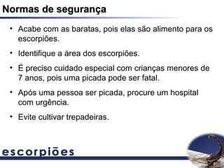 Normas de segurança
 • Acabe com as baratas, pois elas são alimento para os
   escorpiões.
 • Identifique a área dos escorpiões.
 • É preciso cuidado especial com crianças menores de
   7 anos, pois uma picada pode ser fatal.
 • Após uma pessoa ser picada, procure um hospital
   com urgência.
 • Evite cultivar trepadeiras.
 