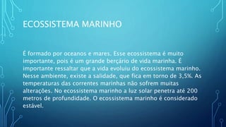 ECOSSISTEMA MARINHO
É formado por oceanos e mares. Esse ecossistema é muito
importante, pois é um grande berçário de vida marinha. É
importante ressaltar que a vida evoluiu do ecossistema marinho.
Nesse ambiente, existe a salidade, que fica em torno de 3,5%. As
temperaturas das correntes marinhas não sofrem muitas
alterações. No ecossistema marinho a luz solar penetra até 200
metros de profundidade. O ecossistema marinho é considerado
estável.
 