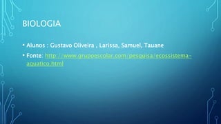 BIOLOGIA
• Alunos : Gustavo Oliveira , Larissa, Samuel, Tauane
• Fonte: http://www.grupoescolar.com/pesquisa/ecossistema-
aquatico.html
 
