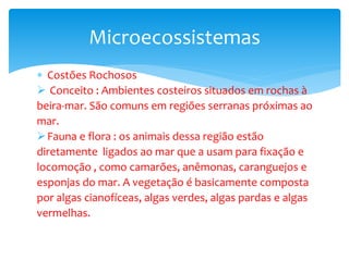  Costões Rochosos
 Conceito : Ambientes costeiros situados em rochas à
beira-mar. São comuns em regiões serranas próximas ao
mar.
Fauna e flora : os animais dessa região estão
diretamente ligados ao mar que a usam para fixação e
locomoção , como camarões, anêmonas, caranguejos e
esponjas do mar. A vegetação é basicamente composta
por algas cianofíceas, algas verdes, algas pardas e algas
vermelhas.
Microecossistemas
 