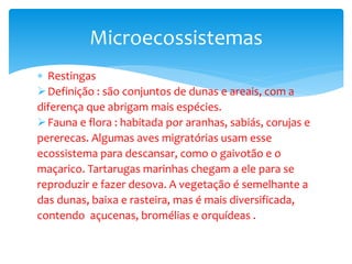  Restingas
Definição : são conjuntos de dunas e areais, com a
diferença que abrigam mais espécies.
Fauna e flora : habitada por aranhas, sabiás, corujas e
pererecas. Algumas aves migratórias usam esse
ecossistema para descansar, como o gaivotão e o
maçarico. Tartarugas marinhas chegam a ele para se
reproduzir e fazer desova. A vegetação é semelhante a
das dunas, baixa e rasteira, mas é mais diversificada,
contendo açucenas, bromélias e orquídeas .
Microecossistemas
 
