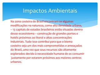Na zona costeira do Brasil encontram-se algumas
modificações na natureza, como alta densidade urbana,
– 13 capitais de estados brasileiros estão situadas dentro
desse ecossistema – construção de grandes portos e
hotéis próximos ao litoral e altas concentrações
industriais. Tudo isso contribui para que o bioma
costeiro seja um dos mais comprometidos e ameaçados
do Brasil, uma vez que seus recursos são altamente
explorados devido à necessidade humana de os consumir
justamente por estarem próximos aos maiores centros
urbanos.
Impactos Ambientais
 