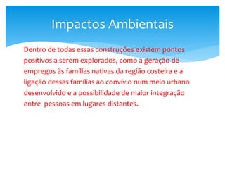 Dentro de todas essas construções existem pontos
positivos a serem explorados, como a geração de
empregos às famílias nativas da região costeira e a
ligação dessas famílias ao convívio num meio urbano
desenvolvido e a possibilidade de maior integração
entre pessoas em lugares distantes.
Impactos Ambientais
 