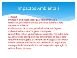  Resort
Um resort é um lugar usado para relaxamento ou
recreação, geralmente situado em zonas litorâneas fora
dos centros urbanos.
Atrai centenas de turistas, principalmente, em lugares
mais conhecidos, além de gerar empregos e
comodidade móvel à população dessa região. Por outro lado,
sua construção pode poluir rios e mananciais de água pelo
lançamento de esgotos e também alta miscigenação cultural
devido ao deslocamento em massa de turistas, implicando
numa perda de identidade dos nativos pela incorporação da
cultura dessas pessoas.
Impactos Ambientais
 