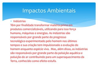  Indústrias
Têm por finalidade transformar matéria-prima em
produtos comercializáveis, utilizando para isso força
humana, máquinas e energias. As indústrias são
responsáveis por grande parte do progresso
tecnológico experimentado pelo homem nos últimos
tempos e sua criação tem impulsionado a evolução do
homem enquanto espécie viva. Mas, além disso, as indústrias
são responsáveis por grande parte da poluição aquática e
poluição do ar contribuindo para um superaquecimento da
Terra, conhecido como efeito estufa.
Impactos Ambientais
 