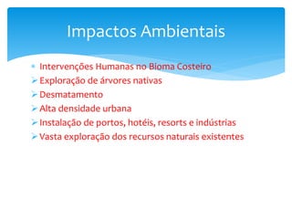  Intervenções Humanas no Bioma Costeiro
Exploração de árvores nativas
Desmatamento
Alta densidade urbana
Instalação de portos, hotéis, resorts e indústrias
Vasta exploração dos recursos naturais existentes
Impactos Ambientais
 