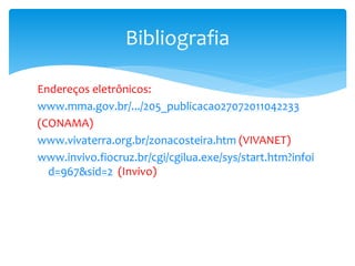 Endereços eletrônicos:
www.mma.gov.br/.../205_publicacao27072011042233
(CONAMA)
www.vivaterra.org.br/zonacosteira.htm (VIVANET)
www.invivo.fiocruz.br/cgi/cgilua.exe/sys/start.htm?infoi
d=967&sid=2 (Invivo)
Bibliografia
 