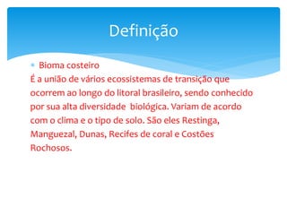  Bioma costeiro
É a união de vários ecossistemas de transição que
ocorrem ao longo do litoral brasileiro, sendo conhecido
por sua alta diversidade biológica. Variam de acordo
com o clima e o tipo de solo. São eles Restinga,
Manguezal, Dunas, Recifes de coral e Costões
Rochosos.
Definição
 