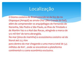 O bioma costeiro do Brasil estende-se da foz do rio
Oiapoque (Amapá) ao arroio Chuí (Rio Grande do Sul),
além de compreender os arquipélagos de Fernando de
Noronha, São Pedro e São Paulo, as ilhas da Trindade e
de Martim Vaz e o Atol das Rocas, atingindo a marca de
512 mil Km² de terra abrangida.
No mar (área de marinha) o ecossistema costeiro vai do
litoral até 22,2 Km
para dentro do mar chegando a uma marca total de 3,5
milhões de Km² , onde se encontram a plataforma
continental e a zona econômica exclusiva.
Localização
 