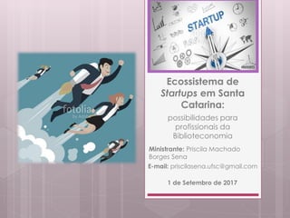 Ecossistema de
Startups em Santa
Catarina:
possibilidades para
profissionais da
Biblioteconomia
Ministrante: Priscila Machado
Borges Sena
E-mail: priscilasena.ufsc@gmail.com
1 de Setembro de 2017
 