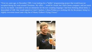 “Over six years ago, in December 1989, I was looking for a "hobby" programming project that would keep me
occupied during the week around Christmas. My office ... would be closed, but I had a home computer, and not much
else on my hands. I decided to write an interpreter for the new scripting language I had been thinking about lately: a
descendant of ABC that would appeal to Unix/C hackers. I chose Python as a working title for the project, being in a
slightly irreverent mood (and a big fan of Monty Python's Flying Circus).”
 