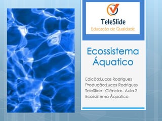 Edicão:Lucas Rodrigues
Producão:Lucas Rodrigues
TeleSlide– Ciências- Aula 2
Ecossistema Áquatico
 