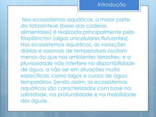 Introdução

 Nos ecossistemas aquáticos, a maior parte
da fotossíntese (base das cadeias
alimentares) é realizada principalmente pelo
fitoplâncton (algas unicelulares flutuantes).
Nos ecossistemas aquáticos, as variações
diárias e sazonais de temperatura oscilam
menos do que nos ambientes terrestres, e a
pluviosidade não interfere na disponibilidade
de água, a não ser em situações muito
específicas, como lagos e cursos de água
temporários. Sendo assim, os ecossistemas
aquáticos são caracterizados com base na
salinidade, na profundidade e na mobilidade
das águas.
 