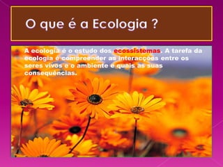    A ecologia é o estudo dos ecossistemas. A tarefa da
    ecologia é compreender as interacções entre os
    seres vivos e o ambiente e quais as suas
    consequências.
 
