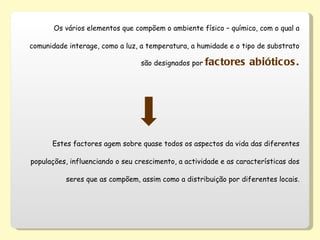 Os vários elementos que compõem o ambiente físico – químico, com o qual a comunidade interage, como a luz, a temperatura, a humidade e o tipo de substrato são designados por  factores abióticos. Estes factores agem sobre quase todos os aspectos da vida das diferentes populações, influenciando o seu crescimento, a actividade e as características dos seres que as compõem, assim como a distribuição por diferentes locais. 