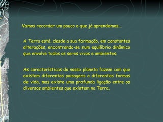 Vamos recordar um pouco o que já aprendemos... A Terra está, desde a sua formação, em constantes alterações, encontrando-se num equilíbrio dinâmico que envolve todos os seres vivos e ambientes. As características do nosso planeta fazem com que existam diferentes paisagens e diferentes formas de vida, mas existe uma profunda ligação entre os diversos ambientes que existem na Terra. 