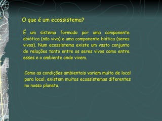 O que é um ecossistema? É um sistema formado por uma componente abiótica (não viva) e uma componente biótica (seres vivos). Num ecossistema existe um vasto conjunto de relações tanto entre os seres vivos como entre esses e o ambiente onde vivem. Como as condições ambientais variam muito de local para local, existem muitos ecossistemas diferentes no nosso planeta. 