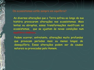 Os ecossistemas estão sempre em equilíbrio? As diversas alterações que a Terra sofreu ao longo da sua história provocaram alterações nos ecossistemas. Mais lentas ou abruptas, essas transformações modificam os ecossistemas,  que se ajustam às novas condições num  equilíbrio dinâmico . Podem ocorrer, entretanto, alterações muito profundas que provocam períodos mais ou menos longos de desequilíbrio. Essas alterações podem ser de causas naturais ou provocadas pelo Homem. 