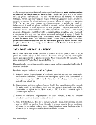 Processos Orgânicos Sustentáveis – Uma Visão Holística
Prof. Adoniel Amparo 10
As doenças aparecem quando as defesas do organismo fracassam. As da planta dependem
diretamente da complexidade da vida do solo. Esquecemos que o solo é um sistema
vivo, de grande complexidade. No solo existem bilhões de bactérias de inúmeras
linhagens, existem algas microscópicas, fungos, protozoários, pequenos insetos, aracnídeos,
moluscos e vermes. Os microorganismos entregam à planta não somente os elementos
NPK, Ca, Mg, etc., mas também, os elementos-traços e substâncias complexas,
indispensáveis à saúde da planta: antibióticos naturais, auxinas (hormônios vegetais),
defensivos naturais. A vida equilibrada do solo propicia a absorção equilibrada dos
nutrientes, macro e micronutrientes, que estão presentes no solo sadio. A vida do solo
estrutura-o de maneira a mantê-lo arejado, com capacidade de retenção de água e regulando
a temperatura. Um solo com vida intensa tem grande resistência à erosão. A função da
praga é acabar com as plantas doentes, cuja causa está no solo. Nossa prioridade é manter
a saúde dos nossos solos. Como podemos observar, a saúde do solo, da planta e do animal
(e também do homem) são uma coisa só. Precisamos, portanto, cuidar do solo, e não,
da planta. Como fazê-lo, ou seja, como adubar o solo? Usando farinha de rocha e
matéria orgânica.
“NEM SÓ DE ADUBO VIVE A TERRA”
Desde a descoberta dos adubos químicos as pessoas perderam, passo a passo, a noção
prática do alimento de que a terra necessita. Passaram a crer que se deve à terra apenas
aquilo que supostamente as plantas retiveram. Mais precisamente, 13 elementos, tidos
como essenciais: NPK, C, Mg, S, Cu, Zn, B, Mn e Fe.
Plantas adubadas com produtos químicos atraem pragas e adoecem com facilidade, atém de
perderem qualidade.
Benefícios proporcionados pela Matéria Orgânica
1. Retenção e troca de nutrientes (CTC): o humos age como se fosse uma super-argila,
muito reativa e renovável. Funciona como uma esponja capaz de reter e liberar todos os
nutrientes. Assim, exerce a liberação de forma tão controlada que, raramente, a planta
está sobre ou subnutrida.
2. Capacidade de resistir às mudanças bruscas do pH: Esta capacidade, também chamada
de poder tampão, é especialmente importante para solos arenosos ou lavados, velhos,
desprovidos de argilas nativas. Nestes solos, a MO é o único elemento capaz de
conferir algum equilíbrio.
3. Reserva de nutrientes: frequentemente nos solos tropicais, a MO do horizonte
superficial constitui a única reserva de nutrientes.
4. Fonte de lenta liberação de todos os nutrientes, macro e micro. Especialmente em clima
chuvoso (1100 ou mais), a lenta liberação é a única garantia de um suprimento
adequado durante todo o ciclo da planta. Não adianta jogar ao pé da planta quilos de
adubos se ela só consegue absorvê-los em quantidades menores
 
