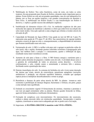 Processos Orgânicos Sustentáveis – Uma Visão Holística
Prof. Adoniel Amparo 11
5. Mobilização de fósforo: Nos solos brasileiros, como de resto, em todos os solos
tropicais, há uma propensão para fixação de fósforo, elemento muito importante para as
plantas. Existe fósforo no solo até em grandes quantidades, mas ele está indisponível às
plantas, por se fixar em argilas tropicais e nas grandes concentrações de alumínio e
ferro livres. A mobilização em fósforo fixado e a sua transformação em fósforo é
decisiva, e explica o grande sucesso das adubações orgânicas.
6. Imobilização de elementos tóxicos (Al e Fe): As moléculas orgânicas de alto peso
molecular são capazes de imobilizar o alumínio e o ferro que estão livres na solução dos
solos muito ácidos. Esta ação eqüivale a uma colagem que elimina a toxidez através da
elevação do pH.
7. Capacidade de Retenção de Água (CRA): Uma queda no teor de MO de 5 para 3%
representa uma queda de 57% para 37, de CRA. Sua característica de esponja também
aumenta a reserva de água no solo e, consequentemente, a disponibilidade de nutrientes
que ficaram imobilizados num solo seco.
8. Estruturação do solo: A MO é a melhor cola para unir e agregar as partículas soltas do
solo (areia, silte e argila), formando grumos esferóides resistentes à desagregação pela
água. Isto melhora tanto a aeração e o enraizamento, quanto a infiltração da água,
resultando numa maior resistência à erosão.
9. Aumento do solo para a fauna e a flora: A MO fornece energia e nutrientes para a
grande cadeia alimentar de pequenos e médios seres do solo. A atividade desses seres é
a garantia de continuidade de todos os processos acima descritos – revolvem
continuamente o solo, criando canais e aumentando a estrutura fofa e arenosa,
facilitando assim a penetração das raízes.
10. Sistema imunológico do solo: As centenas de bichinhos do solo vivem numa interação
tão intensa que criam, através da concorrência, parasitismo antagônico (secreções
antibióticas) e predação, um eficiente equilíbrio dinâmico, evitando que qualquer
espécie possa se multiplicar desenfreadamente e tornar-se praga.
11. Resistência a doenças da parte aérea através da MO: As plantas tornam-se mais
resistentes à proliferação de doenças fúngicas, bacterianas e viróticas, em parte, graças
a uma nutrição mais equilibrada.
12. Estímulo ao crescimento vegetal: O fornecimento de enzimas, vitaminas e proteínas à
raiz tem um papel estimulante sobre as plantas. Mesmo quando fornecido às folhas,
agem de forma estimuladora e tonificante (fermentados).
13. Formação de complexos com micronutrientes: Os micronutrientes são essenciais,
embora a planta necessite deles em minúsculas quantidades. Incorporados à matéria
orgânica, constituem-se numa reserva adequada que não se perde com a lixiviação.
14. Importante: A MATÉRIA ORGÃNICA mantém o solo VIVO e FÉRTIL.
 
