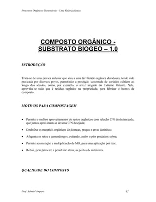 Processos Orgânicos Sustentáveis – Uma Visão Holística
Prof. Adoniel Amparo 12
COMPOSTO ORGÂNICO -
SUBSTRATO BIOGEO – 1.0
INTRODUÇÃO
Trata-se de uma prática milenar que visa a uma fertilidade orgânica duradoura, tendo sido
praticada por diversos povos, permitindo a produção sustentada de variados cultivos ao
longo dos séculos, como, por exemplo, o arroz irrigado do Extremo Oriente. Nela,
aproveita-se tudo que é resíduo orgânico na propriedade, para fabricar o humos de
composto.
MOTIVOS PARA COMPOSTAGEM
 Permite o melhor aproveitamento de restos orgânicos com relação C/N desbalanceada,
que juntos aproximam-se de uma C/N desejada;
 Desinfeta os materiais orgânicos de doenças, pragas e ervas daninhas;
 Afugenta os ratos e camundongos, evitando, assim o pior predador: cobra;
 Permite acumulação e multiplicação de MO, para uma aplicação por teor;
 Reduz, pelo primeiro e penúltimo itens, as perdas de nutrientes.
QUALIDADE DO COMPOSTO
 