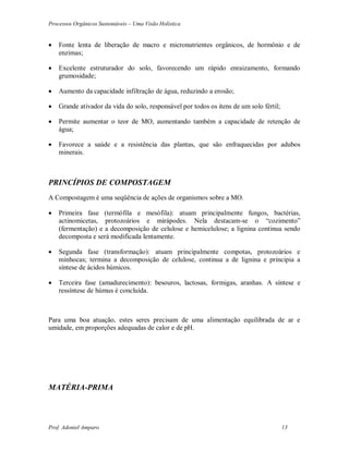Processos Orgânicos Sustentáveis – Uma Visão Holística
Prof. Adoniel Amparo 13
 Fonte lenta de liberação de macro e micronutrientes orgânicos, de hormônio e de
enzimas;
 Excelente estruturador do solo, favorecendo um rápido enraizamento, formando
grumosidade;
 Aumento da capacidade infiltração de água, reduzindo a erosão;
 Grande ativador da vida do solo, responsável por todos os itens de um solo fértil;
 Permite aumentar o teor de MO, aumentando também a capacidade de retenção de
água;
 Favorece a saúde e a resistência das plantas, que são enfraquecidas por adubos
minerais.
PRINCÍPIOS DE COMPOSTAGEM
A Compostagem é uma seqüência de ações de organismos sobre a MO.
 Primeira fase (termófila e mesófila): atuam principalmente fungos, bactérias,
actinomicetas, protozoários e mirápodes. Nela destacam-se o “cozimento”
(fermentação) e a decomposição de celulose e hemicelulose; a lignina continua sendo
decomposta e será modificada lentamente.
 Segunda fase (transformação): atuam principalmente compotas, protozoários e
minhocas; termina a decomposição de celulose, continua a de lignina e principia a
síntese de ácidos húmicos.
 Terceira fase (amadurecimento): besouros, lactosas, formigas, aranhas. A síntese e
ressíntese de húmus é concluída.
Para uma boa atuação, estes seres precisam de uma alimentação equilibrada de ar e
umidade, em proporções adequadas de calor e de pH.
MATÉRIA-PRIMA
 