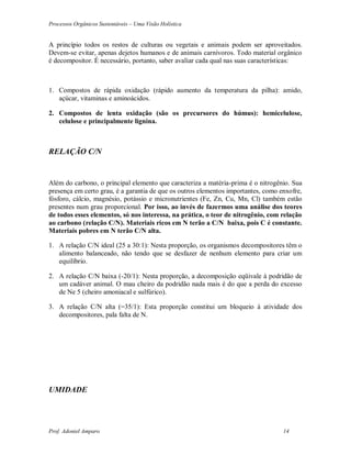 Processos Orgânicos Sustentáveis – Uma Visão Holística
Prof. Adoniel Amparo 14
A princípio todos os restos de culturas ou vegetais e animais podem ser aproveitados.
Devem-se evitar, apenas dejetos humanos e de animais carnívoros. Todo material orgânico
é decompositor. É necessário, portanto, saber avaliar cada qual nas suas características:
1. Compostos de rápida oxidação (rápido aumento da temperatura da pilha): amido,
açúcar, vitaminas e aminoácidos.
2. Compostos de lenta oxidação (são os precursores do húmus): hemicelulose,
celulose e principalmente lignina.
RELAÇÃO C/N
Além do carbono, o principal elemento que caracteriza a matéria-prima é o nitrogênio. Sua
presença em certo grau, é a garantia de que os outros elementos importantes, como enxofre,
fósforo, cálcio, magnésio, potássio e micronutrientes (Fe, Zn, Cu, Mn, Cl) também estão
presentes num grau proporcional. Por isso, ao invés de fazermos uma análise dos teores
de todos esses elementos, só nos interessa, na prática, o teor de nitrogênio, com relação
ao carbono (relação C/N). Materiais ricos em N terão a C/N baixa, pois C é constante.
Materiais pobres em N terão C/N alta.
1. A relação C/N ideal (25 a 30:1): Nesta proporção, os organismos decompositores têm o
alimento balanceado, não tendo que se desfazer de nenhum elemento para criar um
equilíbrio.
2. A relação C/N baixa (-20/1): Nesta proporção, a decomposição eqüivale à podridão de
um cadáver animal. O mau cheiro da podridão nada mais é do que a perda do excesso
de Ne 5 (cheiro amoniacal e sulfúrico).
3. A relação C/N alta (=35/1): Esta proporção constitui um bloqueio à atividade dos
decompositores, pala falta de N.
UMIDADE
 