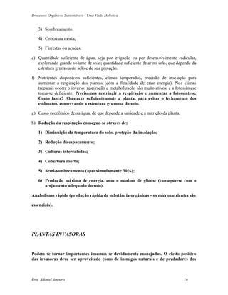 Processos Orgânicos Sustentáveis – Uma Visão Holística
Prof. Adoniel Amparo 16
3) Sombreamento;
4) Cobertura morta;
5) Florestas ou açudes.
e) Quantidade suficiente de água, seja por irrigação ou por desenvolvimento radicular,
explorando grande volume de solo; quantidade suficiente de ar no solo, que depende da
estrutura grumosa do solo e de sua proteção.
f) Nutrientes disponíveis suficientes, climas temperados, precisão de insolação para
aumentar a respiração das plantas (com a finalidade de criar energia). Nos climas
tropicais ocorre o inverso: respiração e metabolização são muito ativos, e a fotossíntese
torna-se deficiente. Precisamos restringir a respiração e aumentar a fotossíntese.
Como fazer? Abastecer suficientemente a planta, para evitar o fechamento dos
estômatos, conservando a estrutura grumosa do solo.
g) Gasto econômico dessa água, de que depende a sanidade e a nutrição da planta.
h) Redução da respiração consegue-se através de:
1) Diminuição da temperatura do solo, proteção da insolação;
2) Redução do espaçamento;
3) Culturas intercaladas;
4) Cobertura morta;
5) Semi-sombreamento (aproximadamente 30%);
6) Produção máxima de energia, com o mínimo de glicose (consegue-se com o
arejamento adequado do solo).
Anabolismo rápido (produção rápida de substância orgânicas - os micronutrientes são
essenciais).
PLANTAS INVASORAS
Podem se tornar importantes insumos se devidamente manejadas. O efeito positivo
das invasoras deve ser aproveitado como de inimigos naturais e de predadores dos
 